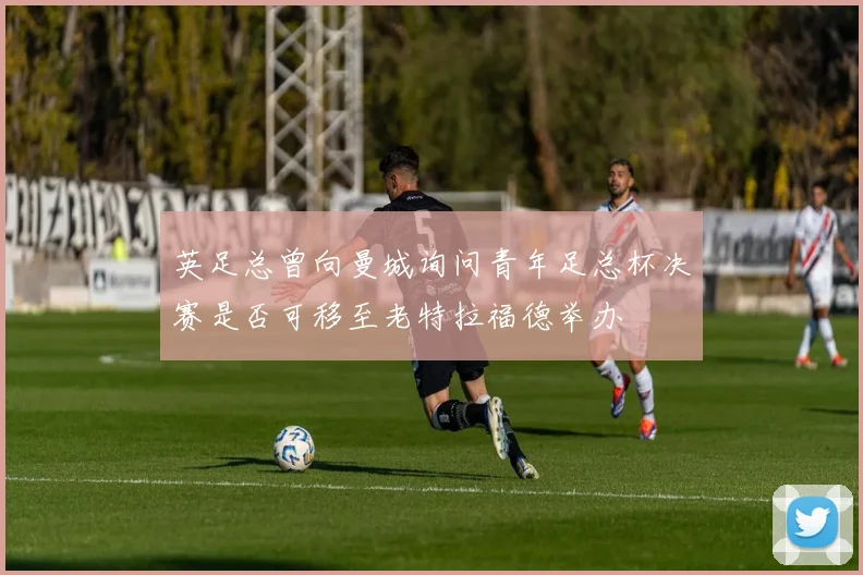英足总曾向曼城询问青年足总杯决赛是否可移至老特拉福德举办