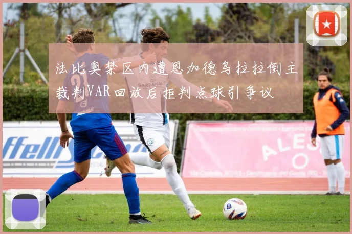 法比奥禁区内遭恩加德乌拉拉倒主裁判VAR回放后拒判点球引争议