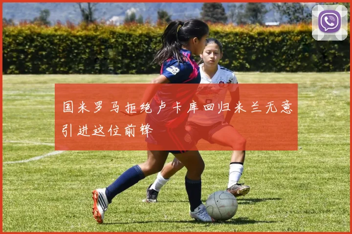国米罗马拒绝卢卡库回归米兰无意引进这位前锋