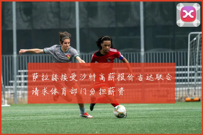 萨拉赫接受沙特高薪报价吉达联合请求体育部门分担薪资