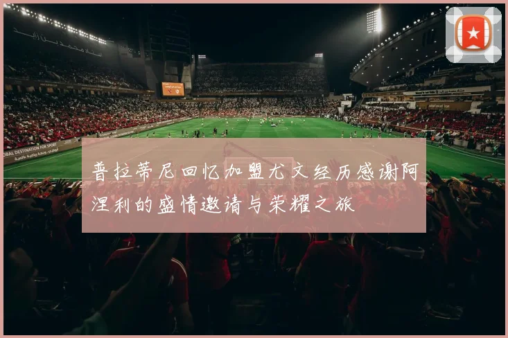 普拉蒂尼回忆加盟尤文经历感谢阿涅利的盛情邀请与荣耀之旅