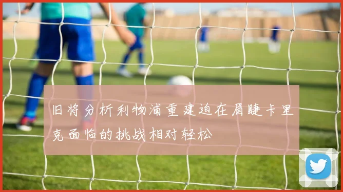旧将分析利物浦重建迫在眉睫卡里克面临的挑战相对轻松