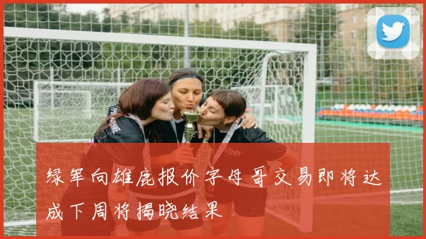 绿军向雄鹿报价字母哥交易即将达成下周将揭晓结果