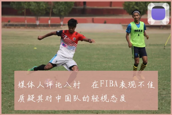 媒体人评论八村塁在FIBA表现不佳质疑其对中国队的轻视态度