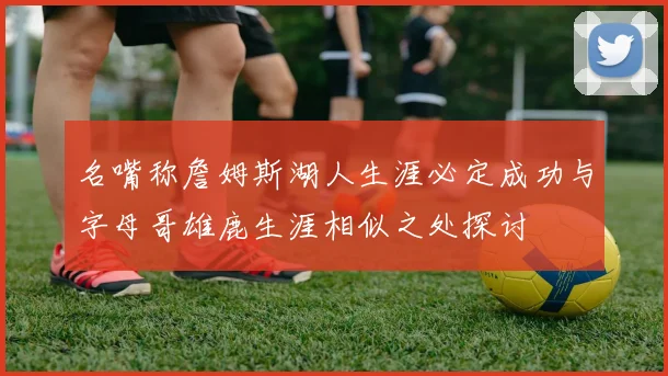 名嘴称詹姆斯湖人生涯必定成功与字母哥雄鹿生涯相似之处探讨