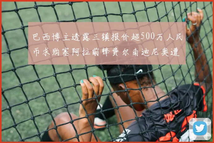 巴西博主透露三镇报价超500万人民币求购塞阿拉前锋费尔南迪尼奥遭拒绝