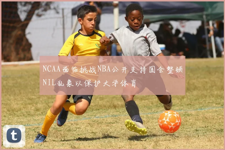 NCAA面临挑战NBA公开支持国会整顿NIL乱象以保护大学体育