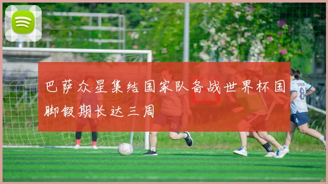 巴萨众星集结国家队备战世界杯国脚假期长达三周