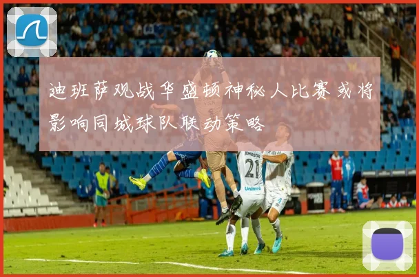 迪班萨观战华盛顿神秘人比赛或将影响同城球队联动策略