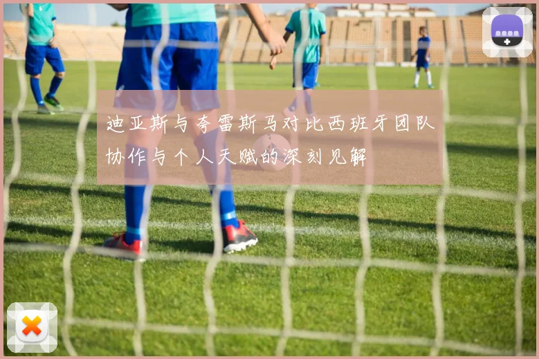 迪亚斯与夸雷斯马对比西班牙团队协作与个人天赋的深刻见解