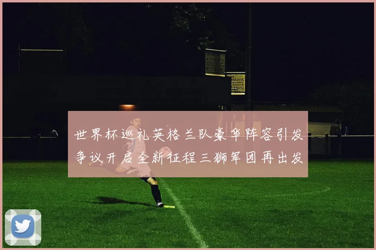 世界杯巡礼英格兰队豪华阵容引发争议开启全新征程三狮军团再出发