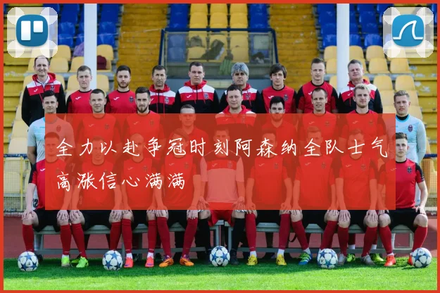 全力以赴争冠时刻阿森纳全队士气高涨信心满满