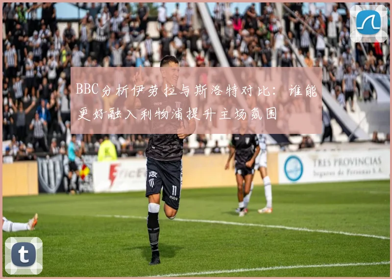 BBC分析伊劳拉与斯洛特对比：谁能更好融入利物浦提升主场氛围