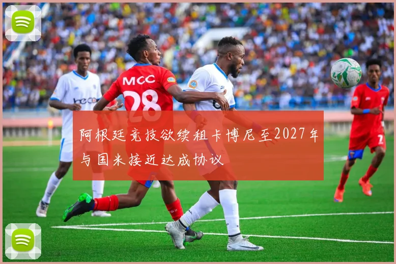 阿根廷竞技欲续租卡博尼至2027年与国米接近达成协议