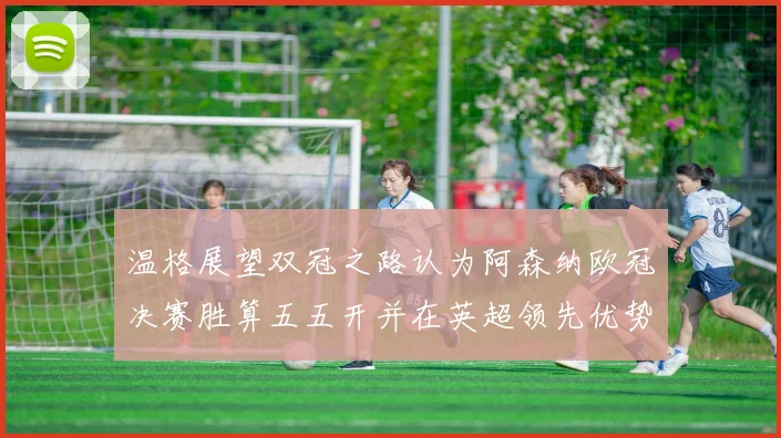 温格展望双冠之路认为阿森纳欧冠决赛胜算五五开并在英超领先优势明显