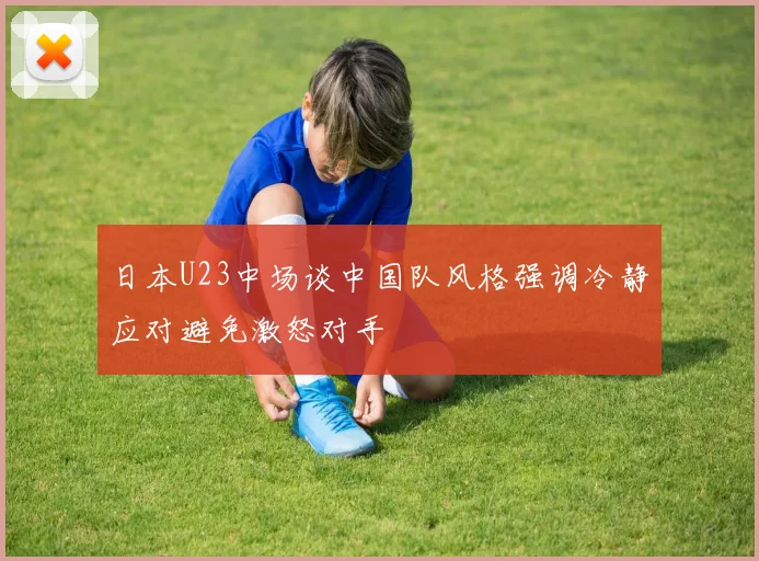 日本U23中场谈中国队风格强调冷静应对避免激怒对手