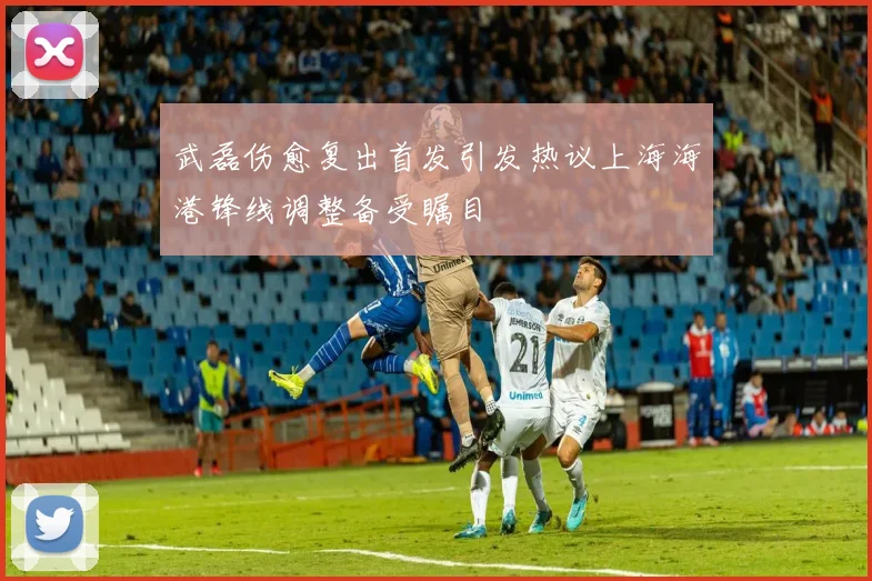 武磊伤愈复出首发引发热议上海海港锋线调整备受瞩目