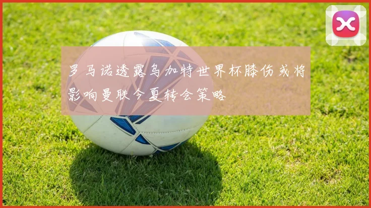 罗马诺透露乌加特世界杯膝伤或将影响曼联今夏转会策略