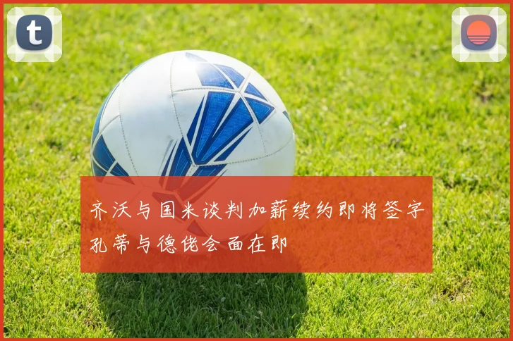 齐沃与国米谈判加薪续约即将签字孔蒂与德佬会面在即