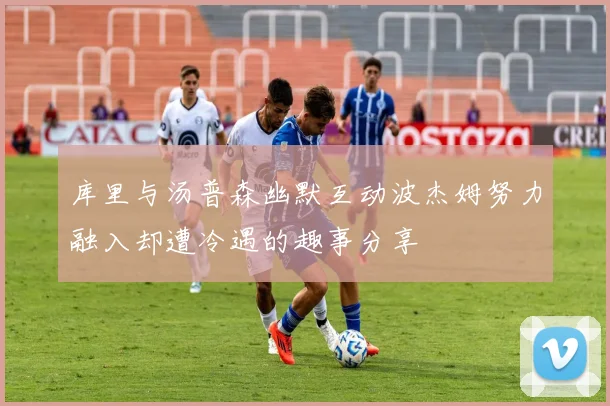库里与汤普森幽默互动波杰姆努力融入却遭冷遇的趣事分享